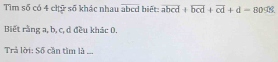 Tìm số có 4 chữ số khác nhau overline abcd biết: overline abcd+overline bcd+overline cd+d=80%
Biết rằng a, b, c, d đều khác 0.
Trả lời: Số cần tìm là ...