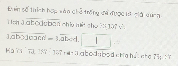 Điển số thích hợp vào chỗ trống để được lời giải đúng. 
_ 
Tích 3.abcdabed chia hết cho 73; 137 vì: 
3. abcdabcd =3.overline abcd. = □ /□  
Mà 73:73; 137:137 37 nên 3. abcdabcd chia hết cho 73; 137.