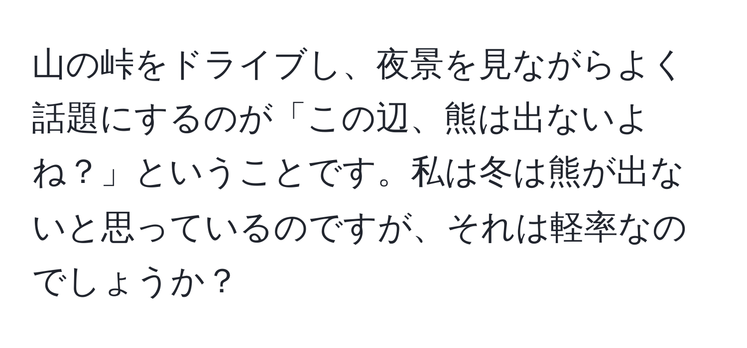 山の峠をドライブし、夜景を見ながらよく話題にするのが「この辺、熊は出ないよね？」ということです。私は冬は熊が出ないと思っているのですが、それは軽率なのでしょうか？