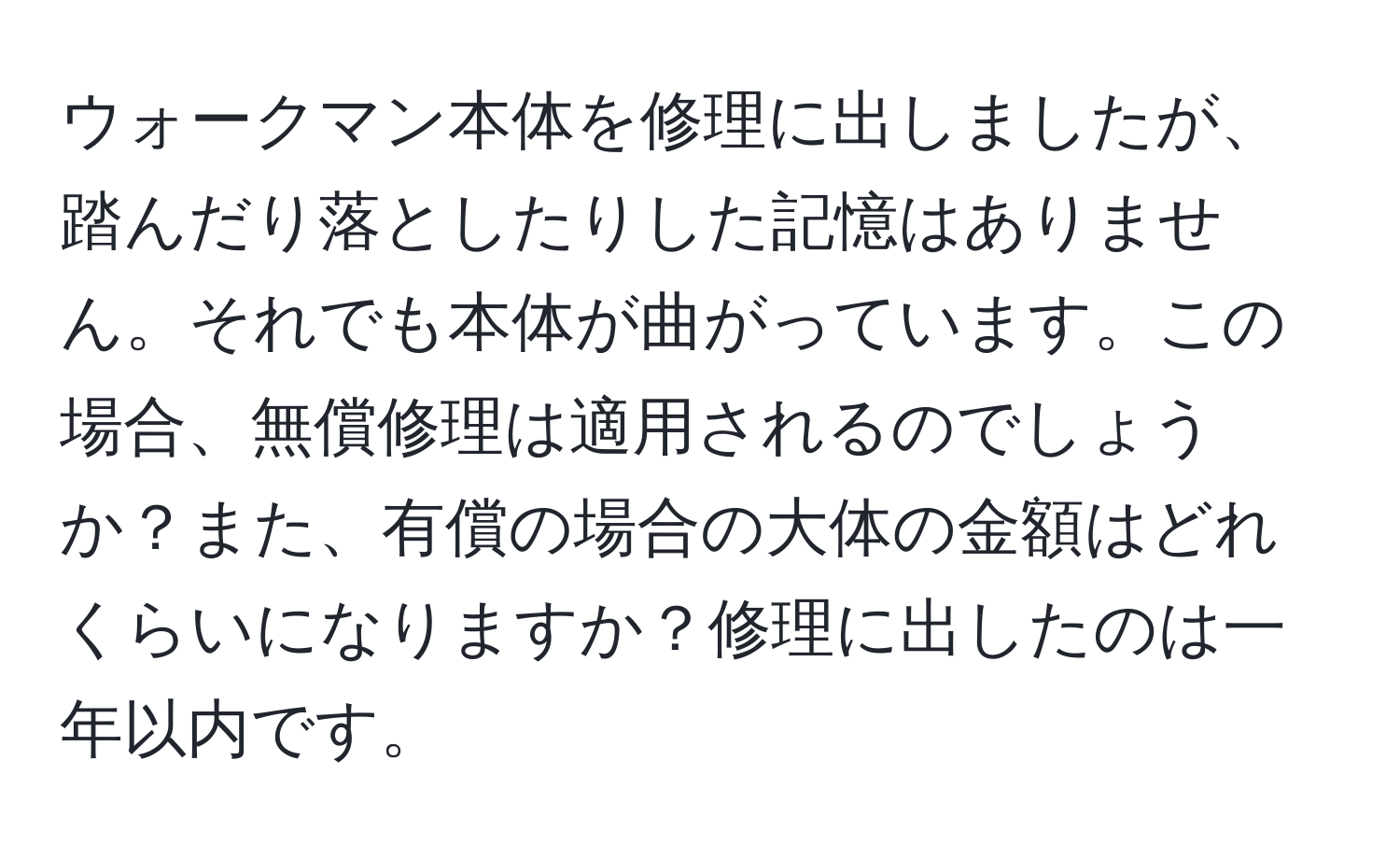 ウォークマン本体を修理に出しましたが、踏んだり落としたりした記憶はありません。それでも本体が曲がっています。この場合、無償修理は適用されるのでしょうか？また、有償の場合の大体の金額はどれくらいになりますか？修理に出したのは一年以内です。