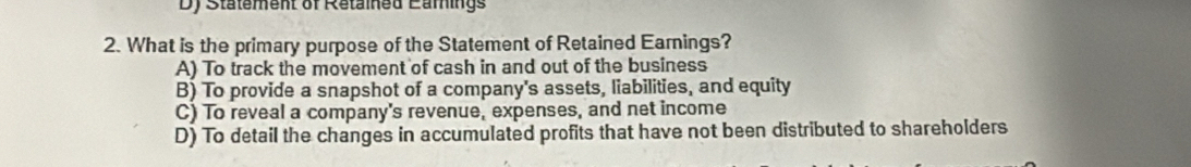 Statement of Retained Eamings
2. What is the primary purpose of the Statement of Retained Earnings?
A) To track the movement of cash in and out of the business
B) To provide a snapshot of a company's assets, liabilities, and equity
C) To reveal a company's revenue, expenses, and net income
D) To detail the changes in accumulated profits that have not been distributed to shareholders