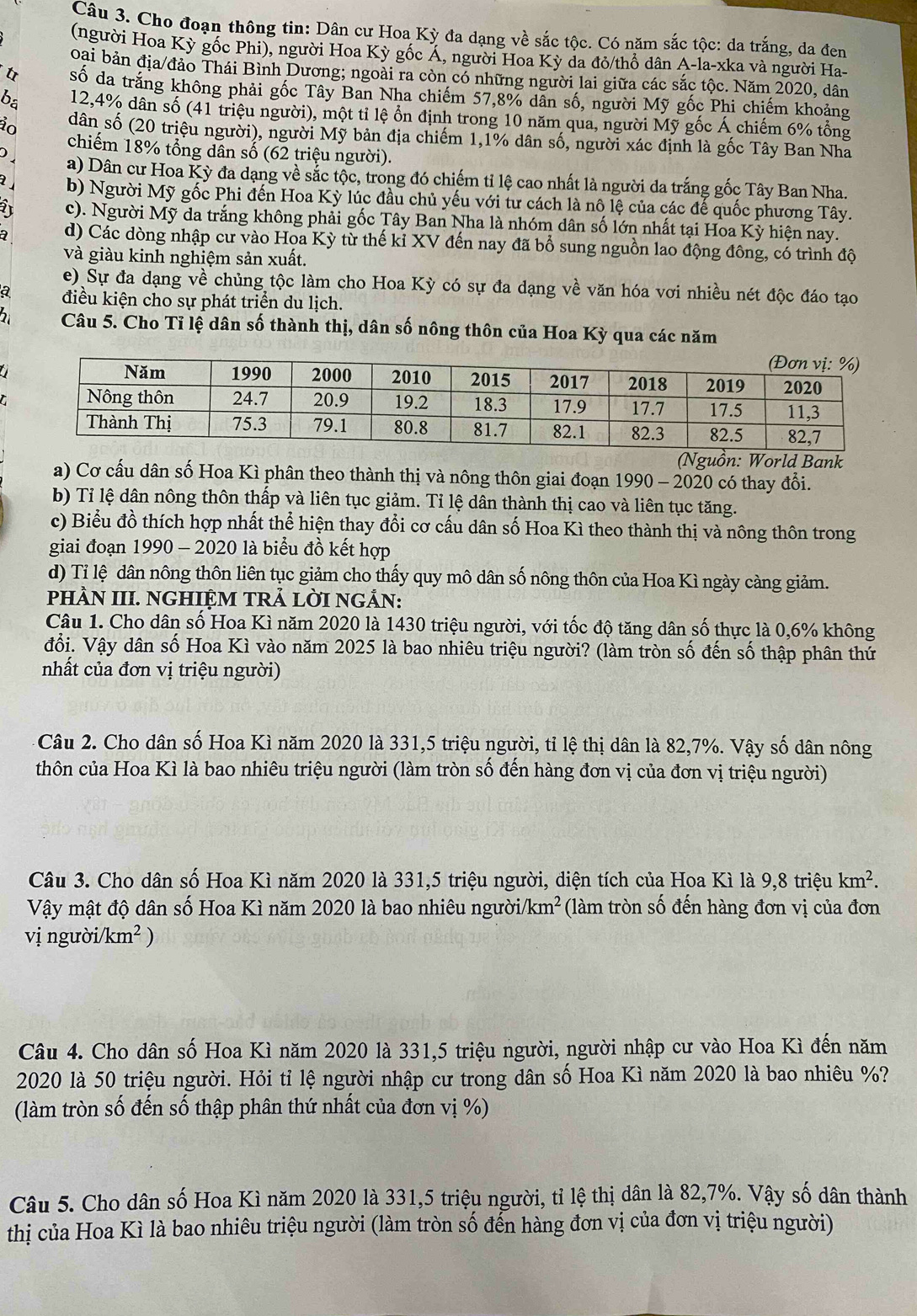 Cho đoạn thông tin: Dân cư Hoa Kỳ đa dạng về sắc tộc. Có năm sắc tộc: da trắng, da đen
(người Hoa Kỳ gốc Phi), người Hoa Kỳ gốc Á, người Hoa Kỳ da đỏ/thổ dân A-la-xka và người Ha-
oai bản địa/đảo Thái Bình Dương; ngoài ra còn có những người lai giữa các sắc tộc. Năm 2020, dân
t số da trắng không phải gốc Tây Ban Nha chiếm 57,8% dân số, người Mỹ gốc Phi chiếm khoảng
ba 12,4% dân số (41 triệu người), một tỉ lệ ổn định trong 10 năm qua, người Mỹ gốc Á chiếm 6% tổng
ảo dân số (20 triệu người), người Mỹ bản địa chiếm 1,1% dân số, người xác định là gốc Tây Ban Nha
chiếm 18% tổng dân số (62 triệu người).
) a) Dân cư Hoa Kỳ đa dạng về sắc tộc, trong đó chiếm tỉ lệ cao nhất là người da trắng gốc Tây Ban Nha.
b) Người Mỹ gốc Phi đến Hoa Kỳ lúc đầu chủ yếu với tư cách là nô lệ của các đế quốc phương Tây.
2 c). Người Mỹ da trắng không phải gốc Tây Ban Nha là nhóm dân số lớn nhất tại Hoa Kỳ hiện nay.
a d) Các dòng nhập cư vào Hoa Kỳ từ thế kỉ XV đến nay đã bổ sung nguồn lao động đông, có trình độ
và giàu kinh nghiệm sản xuất.
e) Sự đa dạng về chủng tộc làm cho Hoa Kỳ có sự đa dạng về văn hóa vơi nhiều nét độc đáo tạo
a điều kiện cho sự phát triển du lịch.
2  Câu 5. Cho Tỉ lệ dân số thành thị, dân số nông thôn của Hoa Kỳ qua các năm
 
(Nguồn: World Bank
a) Cơ cấu dân số Hoa Kì phân theo thành thị và nông thôn giai đoạn 1990 - 2020 có thay đổi.
b) Tỉ lệ dân nông thôn thấp và liên tục giảm. Tỉ lệ dân thành thị cao và liên tục tăng.
c) Biểu đồ thích hợp nhất thể hiện thay đổi cơ cấu dân số Hoa Kì theo thành thị và nông thôn trong
giai đoạn 1990 - 2020 là biểu đồ kết hợp
d) Tỉ lệ dân nông thôn liên tục giảm cho thấy quy mô dân số nông thôn của Hoa Kì ngày càng giảm.
pHÀN III. NGHIỆM TRẢ LỜI NGẢN:
Câu 1. Cho dân số Hoa Kì năm 2020 là 1430 triệu người, với tốc độ tăng dân số thực là 0,6% không
đổi. Vậy dân số Hoa Kì vào năm 2025 là bao nhiêu triệu người? (làm tròn số đến số thập phân thứ
nhất của đơn vị triệu người)
Câu 2. Cho dân số Hoa Kì năm 2020 là 331,5 triệu người, tỉ lệ thị dân là 82,7%. Vậy số dân nông
thôn của Hoa Kì là bao nhiêu triệu người (làm tròn số đến hàng đơn vị của đơn vị triệu người)
Câu 3. Cho dân số Hoa Kì năm 2020 là 331,5 triệu người, diện tích của Hoa Kì là 9,8 triệu km^2.
Vậy mật độ dân số Hoa Kì năm 2020 là bao nhiêu người. km^2 (làm tròn số đến hàng đơn vị của đơn
vị người /km^2)
Câu 4. Cho dân số Hoa Kì năm 2020 là 331,5 triệu người, người nhập cư vào Hoa Kì đến năm
2020 là 50 triệu người. Hỏi tỉ lệ người nhập cư trong dân số Hoa Kì năm 2020 là bao nhiêu %?
(làm tròn số đến số thập phân thứ nhất của đơn vị %)
Câu 5. Cho dân số Hoa Kì năm 2020 là 331,5 triệu người, tỉ lệ thị dân là 82,7%. Vậy số dân thành
thị của Hoa Kì là bao nhiêu triệu người (làm tròn số đến hàng đơn vị của đơn vị triệu người)