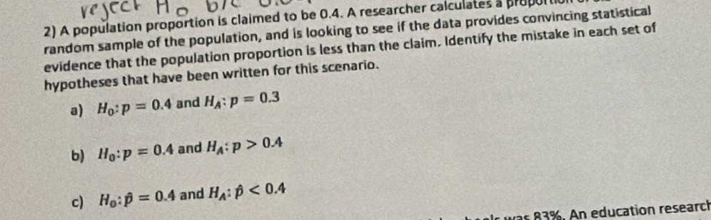 A population proportion is claimed to be 0.4. A researcher calculates a proporti 
random sample of the population, and is looking to see if the data provides convincing statistical 
evidence that the population proportion is less than the claim, Identify the mistake in each set of 
hypotheses that have been written for this scenario. 
a) H_0:p=0.4 and H_A:p=0.3
b) H_0:p=0.4 and H_A:p>0.4
c) H_0:hat p=0.4 and H_A:phi <0.4
was 83%. An education researc