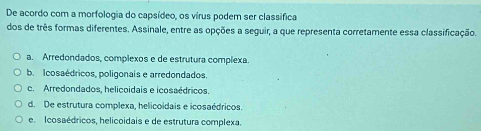 De acordo com a morfologia do capsídeo, os vírus podem ser classifica
dos de três formas diferentes. Assinale, entre as opções a seguir, a que representa corretamente essa classificação.
a. Arredondados, complexos e de estrutura complexa.
b. Icosaédricos, poligonais e arredondados.
c. Arredondados, helicoidais e icosaédricos.
d. De estrutura complexa, helicoidais e icosaédricos.
e. Icosaédricos, helicoidais e de estrutura complexa.