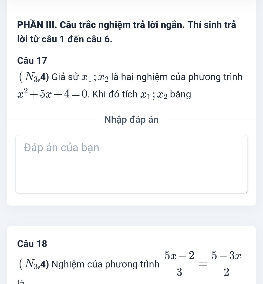 PHÄN III. Câu trắc nghiệm trả lời ngắn. Thí sinh trả 
lời từ câu 1 đến câu 6. 
Câu 17
(N_3,4) Giả sử x_1; x_2 là hai nghiệm của phương trình
x^2+5x+4=0. Khi đó tích x_1; x_2 bằng 
Nhập đáp án 
Đáp án của bạn 
Câu 18
(N_3,4) Nghiệm của phương trình  (5x-2)/3 = (5-3x)/2 
là