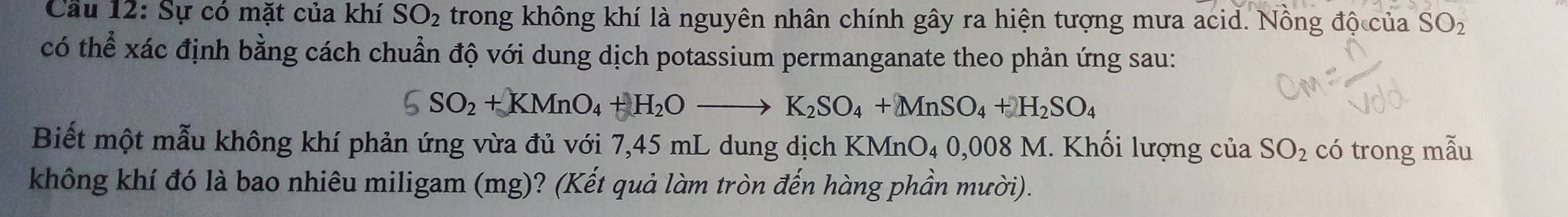 Cầu 12: Sự có mặt của khí SO_2 trong không khí là nguyên nhân chính gây ra hiện tượng mưa acid. Nồng độ của SO_2
có thể xác định bằng cách chuẩn độ với dung dịch potassium permanganate theo phản ứng sau:
5SO_2+KMnO_4+H_2Oto K_2SO_4+MnSO_4+H_2SO_4
Biết một mẫu không khí phản ứng vừa đủ với 7,45 mL dung dịch KMnO₄ 0,06 MnO_40,008M 1. Khối lượng của SO_2 có trong mẫu 
không khí đó là bao nhiêu miligam (mg)? (Kết quả làm tròn đến hàng phần mười).