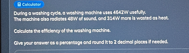 Calculator 
During a washing cycle, a washing machine uses 4642W usefully. 
The machine also radiates 48W of sound, and 314W more is wasted as heat. 
Calculate the efficiency of the washing machine. 
Give your answer as a percentage and round it to 2 decimal places if needed.