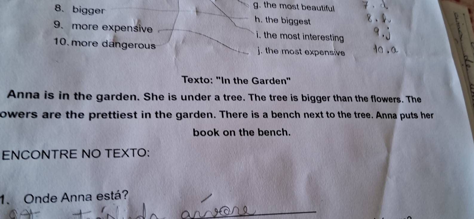 g. the most beautiful
8. bigger h. the biggest
9. more expensive i. the most interesting
10. more dangerous j. the most expensive
Texto: "In the Garden"
Anna is in the garden. She is under a tree. The tree is bigger than the flowers. The
owers are the prettiest in the garden. There is a bench next to the tree. Anna puts her
book on the bench.
ENCONTRE NO TEXTO:
1. Onde Anna está?