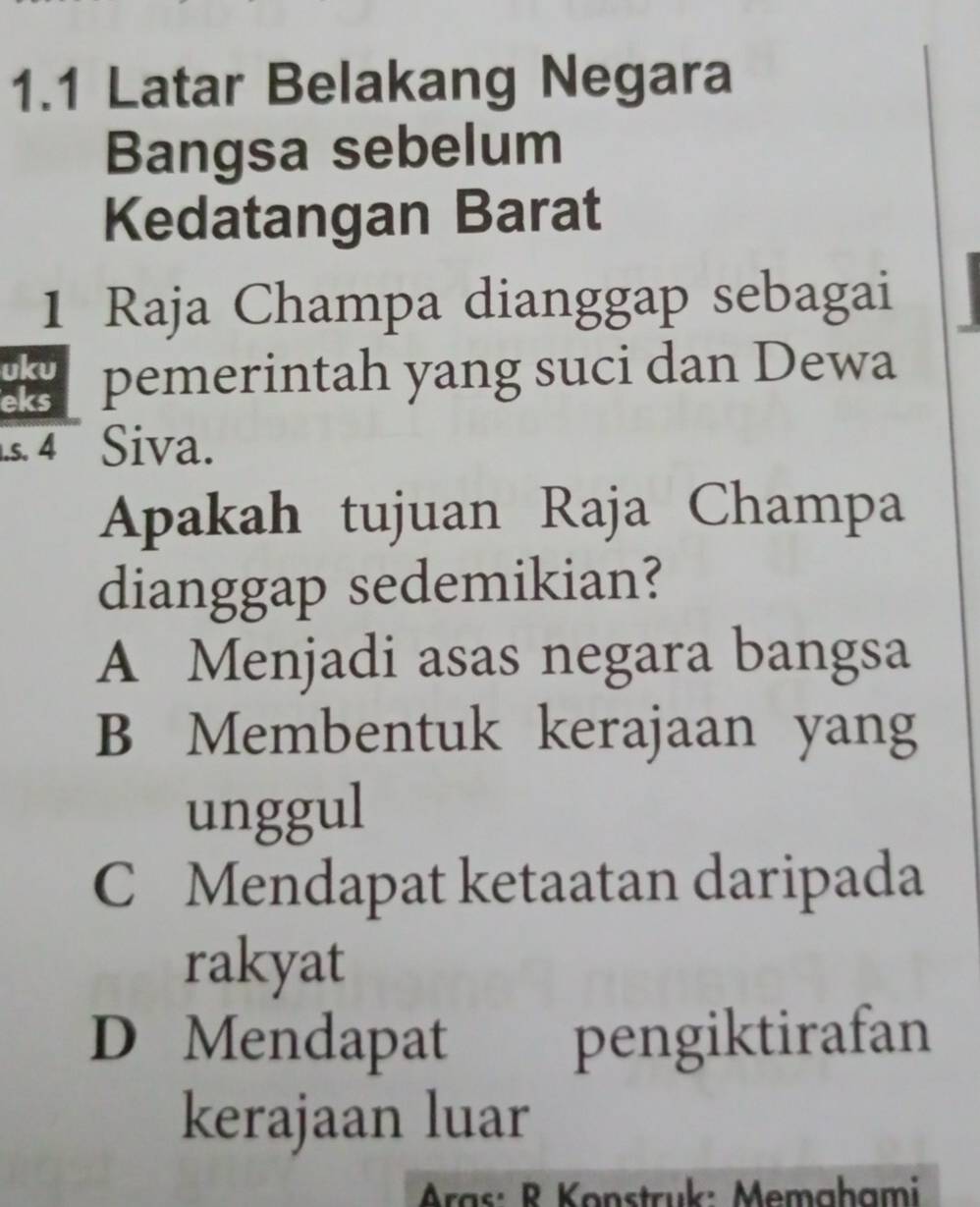 1.1 Latar Belakang Negara
Bangsa sebelum
Kedatangan Barat
1 Raja Champa dianggap sebagai
uku
eks pemerintah yang suci dan Dewa
s. 4 Siva.
Apakah tujuan Raja Champa
dianggap sedemikian?
A Menjadi asas negara bangsa
B Membentuk kerajaan yang
unggul
C Mendapat ketaatan daripada
rakyat
D Mendapat pengiktirafan
kerajaan luar
Aras: R Konstruk: Memahami