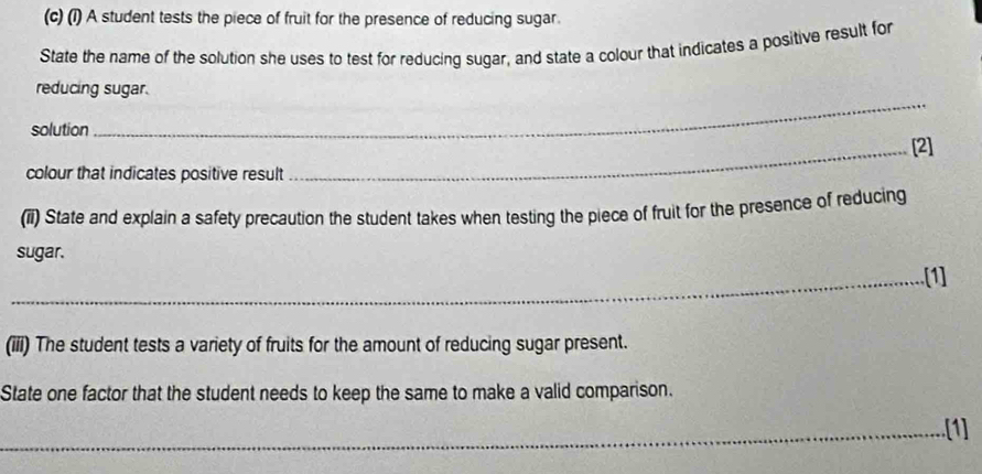 (1) A student tests the piece of fruit for the presence of reducing sugar. 
State the name of the solution she uses to test for reducing sugar, and state a colour that indicates a positive result for 
reducing sugar. 
solution 
_ 
_[2] 
colour that indicates positive result 
(ii) State and explain a safety precaution the student takes when testing the piece of fruit for the presence of reducing 
sugar. 
_[1] 
(iii) The student tests a variety of fruits for the amount of reducing sugar present. 
State one factor that the student needs to keep the same to make a valid comparison. 
_[1]