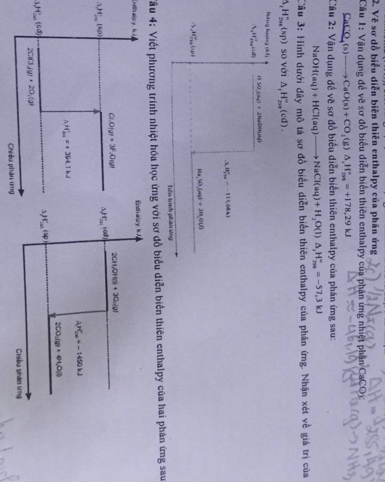 Vẽ sơ dồ biểu diễn biên thiên enthalpy của phản ứng
Câu 1:V ận dụng đề vẽ sơ đồ biểu diễn biến thiên enthalpy của phản ứng nhiệt phân CaCO3:
C _nC (s)to CaO(s)+CO_2(g)△ _rH_(298)^o=+178,29kJ
Câu 2: Vận dụng để vẽ sơ đồ biểu diễn biến thiên enthalpy của phán ứng sau:
NaOH(aq)+HCl(aq)to NaCl(aq)+H_2O(l)△ _rH_(298)^o=-57,3kJ
Câu 3: Hình dưới đây mô tá sơ đồ biểu diễn biến thiên enthalpy của phản ứng. Nhận xét về giá trị của
△ _fH_(298)^o(sp) so với △ _fH_(298)^o(cd).
Năng loợng (k1)
H>0,(a_4)+2H_aDB(a_4)
△ _1H_(256)°(d)
△ _1H_(23)^+=-111.68kJ
Ha,SO,(aq)+2H_2O(l)
△ _1H_(2505)^0(50)
Tiên trình phần ứng
Tâu 4: Viết phương trình nhiệt hóa học ứng với sơ đồ biểu diễn biến thiên enthalpy của hai phản ứng sau
Enthalpy io Enth alpy, kJ,
Cu_2O(g)+3F_2O(g)
2CH_3OH(l)+3C_2(g)
△ _1H_(200)°(srho )
A H_(25)^+(od)
△ _1H_(20)°=-1450kJ
H_(2n)°=+394.1kJ
2CO_2(g)+4H_2O(l)
(1,H)^(th)°(cd)
H_(250)°(sp)
2C1Cl(g)+2O_2(g)
Chiều phân ứng
Chiêu phân tng