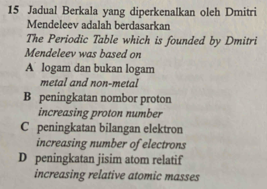 Jadual Berkala yang diperkenalkan oleh Dmitri
Mendeleev adalah berdasarkan
The Periodic Table which is founded by Dmitri
Mendeleev was based on
A logam dan bukan logam
metal and non-metal
B peningkatan nombor proton
increasing proton number
C peningkatan bilangan elektron
increasing number of electrons
D peningkatan jisim atom relatif
increasing relative atomic masses