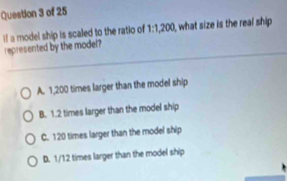 If a model ship is scaled to the ratio of 1:1,200, ), what size is the real ship
represented by the model?
A. 1,200 times larger than the model ship
B. 1.2 times larger than the model ship
C. 120 times larger than the model ship
D. 1/12 times larger than the model ship