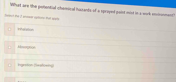 What are the potential chemical hazards of a sprayed paint mist in a work environment?
Select the 2 answer options that apply.
Inhalation
Absorption
Ingestion (Swallowing)