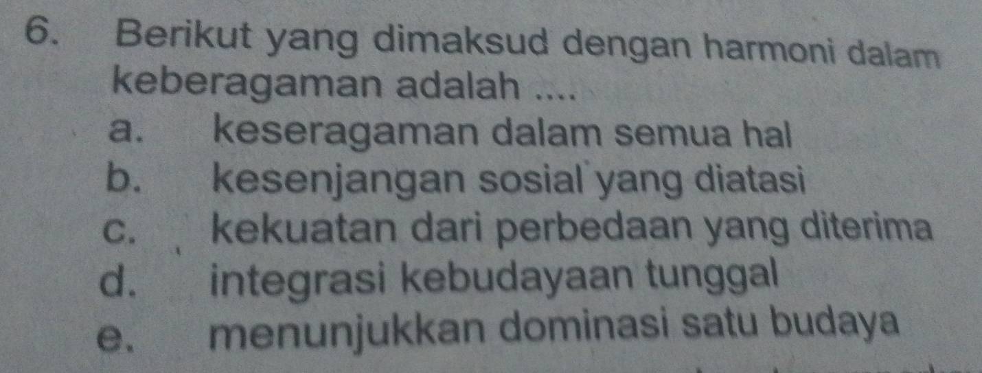 Berikut yang dimaksud dengan harmoni dalam
keberagaman adalah ....
a. keseragaman dalam semua hal
b. kesenjangan sosial yang diatasi
c. kekuatan dari perbedaan yang diterima
d. integrasi kebudayaan tunggal
e. menunjukkan dominasi satu budaya