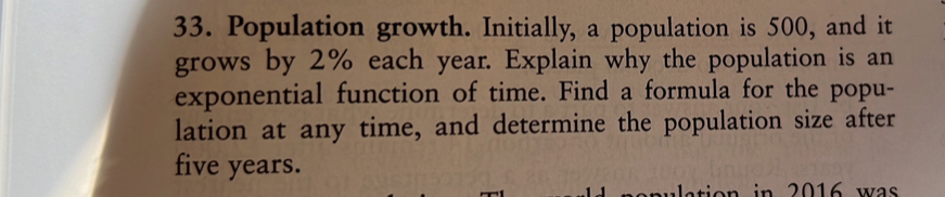 Population growth. Initially, a population is 500, and it 
grows by 2% each year. Explain why the population is an 
exponential function of time. Find a formula for the popu- 
lation at any time, and determine the population size after
five years. 
tion in 2016 was