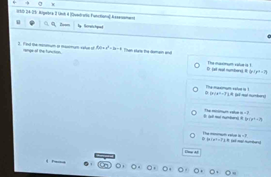 IISD 24-25: Algebra 2 Unit 4 [Quadratic Functions] Assessment
Zoam Scratchpad
2. Find the minimum or maximum value of f(x)=x^2-2x-6 Then state the domain and
range of the function. The maximum value is 1.
D: (all real numbers); R: (y/y^2-7)
The maximum value is 1
0:  x|x^2-7 R: (all real numbers)
The minimum value alpha -7
D: (all neal numbers); R (y/y^3-7)
The minimum vailue is -7
D: (x/x^3-7), R (all real numbers)
Clear All