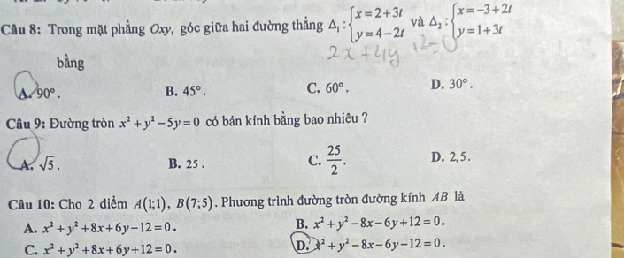 Cầu 8: Trong mặt phẳng Oxy, góc giữa hai đường thắng △ _1:beginarrayl x=2+3t y=4-2tendarray. và Delta _2:beginarrayl x=-3+2t y=1+3tendarray.
bàng
90°.
B. 45°. 60°. D. 30°. 
C.
* Câu 9: Đường tròn x^2+y^2-5y=0 có bán kính bằng bao nhiêu ?
C.  25/2 .
sqrt(5). B. 25. D. 2, 5 .
Câu 10: Cho 2 điểm A(1;1), B(7;5). Phương trình đường tròn đường kính AB là
A. x^2+y^2+8x+6y-12=0.
B. x^2+y^2-8x-6y+12=0.
C. x^2+y^2+8x+6y+12=0.
D. x^2+y^2-8x-6y-12=0.