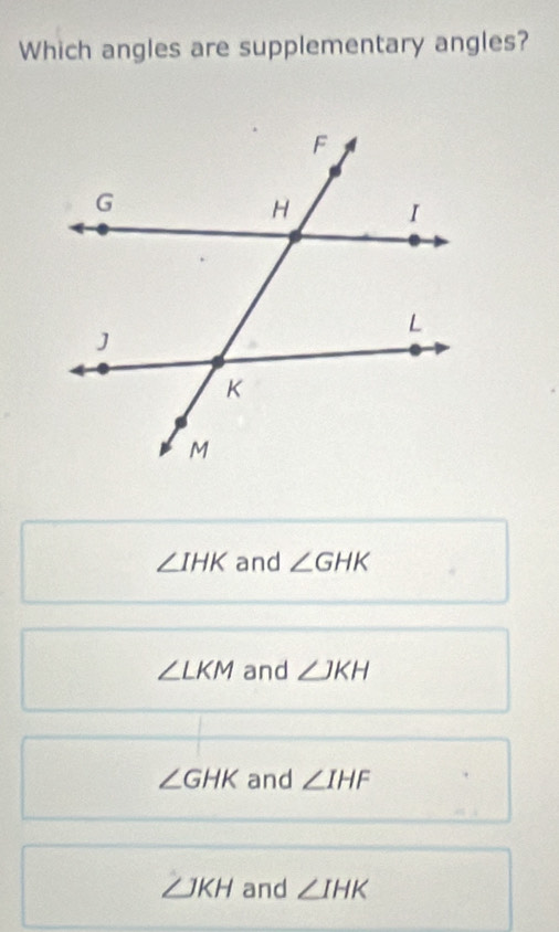 Which angles are supplementary angles?
∠ IHK and ∠ GHK
∠ LKM and ∠ JKH
∠ GHK and ∠ IHF
∠ JKH and ∠ IHK