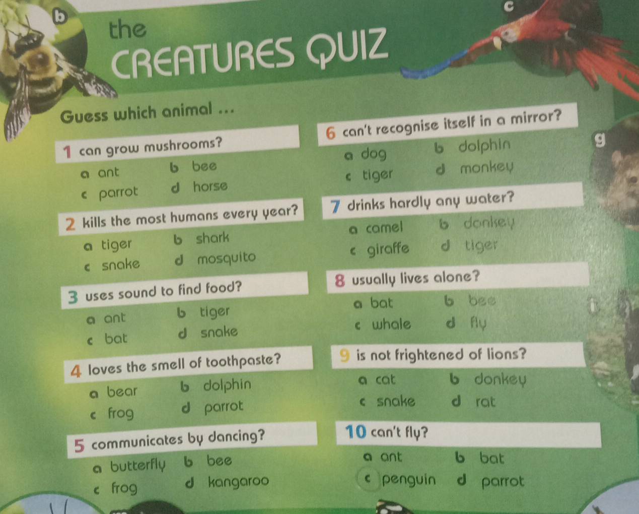 the
CREATURES QUIZ
Guess which animal ...
1 can grow mushrooms? 6 can't recognise itself in a mirror?
a dog b dolphin
g
a ant b bee
c tiger d monkey
c parrot d horse
2 kills the most humans every year? 7 drinks hardly any water?
a tiger b shark a camel b donkey
csnake d mosquito < giraffe  d tiger
3 uses sound to find food? 8 usually lives alone?
a ant b tiger a bat b bee
c bat d snake c whale d fly
4 loves the smell of toothpaste? 9 is not frightened of lions?
a bear b dolphin
a cat b donkey
c£ frog d parrot
c snake d rat
5 communicates by dancing?
10 can't fly?
a butterfly b bee
a ant b bat
c penguin
cí frog d kangaroo d parrot