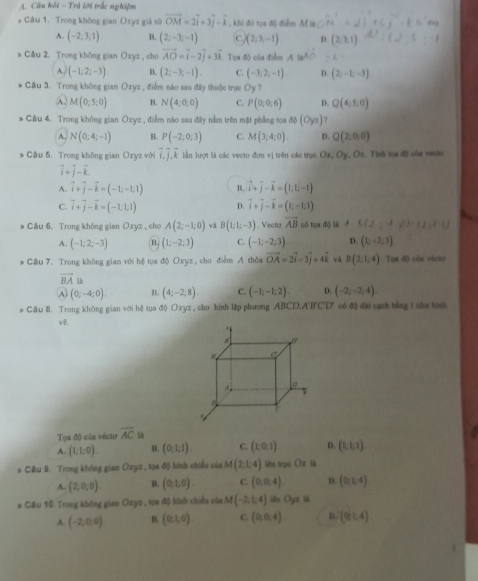 Câu hỏi - Trả lời trắc nghiệm
* Câu 1. Trong không gian Oxyz giả sử vector OM=2vector i+3vector j-vector k , khi đó tọa độ điểm M là O'M'==21°+53^(-1)-80.m
A. (-2,3,1). B. (2;-3;-1) C (2,3,-1) D. (2,3,1) 10° (2,5,-1
s Câu 2. Trong không gian Oxyz , cho vector AO=vector i-2vector j+3vector k Tọa độ của điểm A l
A. (-1;2;-3) B. (2;-3;-1) C. (-3,2;-1endpmatrix . D. (2,-1,-3)
Câu 3. Trong không gian Oxyz , điểm nào sau đây thuộc trục Oy ?
A. M(0;5;0) B. N(4;0;0) C. P(0;0;6) D. Q(4,5,0)
* Câu 4. Trong không gian Oxyz , điểm nào sau đây nằm trên mặt phẳng tọa độ (Oyz) 7
A. N(0;4;-1) B. P(-2;0;3) C. M(3;4;0) D. Q(2,0,0)
* Cầu 5. Trong không gian Oxyz với i, i,k lần lượt là các vecto đơn vị trên các trục Ox,Oy O z . Tinh toa độ của  vec t
vector i+vector j-vector k.
A. vector i+vector j-vector k=(-1;-1;1) B. vector i+vector j-vector k=(1,1,-1)
C. vector i+vector j-vector k=(-1,1,1) D. vector i+vector j-vector k=(1;-1;1)
s Câu 6. Trong không gian Oxyz , cho A(2;-1;0) và B(1;1;-3). Vecto vector AB có load5lid C(2,-10)+12,1=(-1)
A. (-1;2;-3) B. (1;-2;3) C. (-1;-2;3) D. (1;-2;3)
* Câu 7. Trong không gian với hệ tọa độ Oxyz, cho điểm A thôa vector OA=2vector i-3vector j+4vector k và B(2,1,4) Tọa độ của véctor
vector BA 1A
A (0;-4;0). B. (4;-2;8) C. (-1;-1;2). D. (-2,-2,4).
# Câu 8. Trong không gian với hệ tọa độ Oxyz , cho hình lập phượng ABCDA'B'C'D' *  có độ đài cạnh bằng 1 như hình
v8.
Tọa độ của véctu overline AC L
A. (1;1;0) B. (0,1,1) C. (1,0,1) D. (t,t,1)
# Cầu 9. Trong không gian Ozyz , tọa độ hình chiều của M(2;1;4) Mên trục O_z i
A. (2,0,0). B. (0,1,0) C. (0;0;4). D. (0,1,4)
* Cầu 10. Trong không gian Oxyz , tọa độ hình chiều vàa M (-2,1,4) Mn Oyz là
A. (-2,0,0) D. (0,1,0) C. (0,0,4) D. (0,1,4)