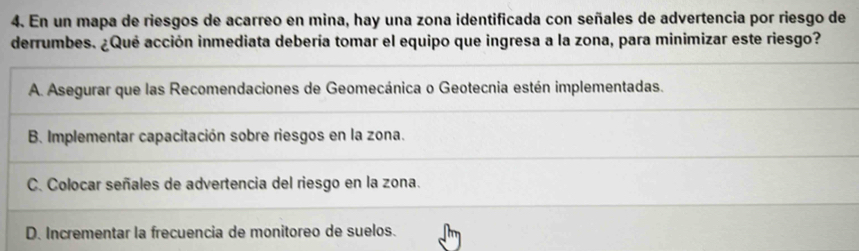 En un mapa de riesgos de acarreo en mina, hay una zona identificada con señales de advertencia por riesgo de
derrumbes. ¿Qué acción inmediata debería tomar el equipo que ingresa a la zona, para minimizar este riesgo?
A. Asegurar que las Recomendaciones de Geomecánica o Geotecnia estén implementadas.
B. Implementar capacitación sobre riesgos en la zona.
C. Colocar señales de advertencia del riesgo en la zona.
D. Incrementar la frecuencia de monitoreo de suelos.