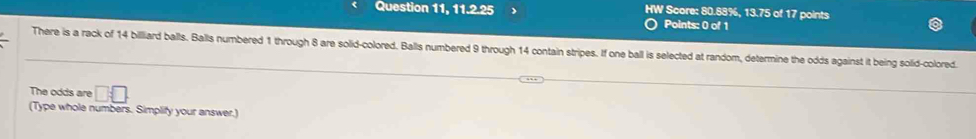 Question 11, 11.2.25 HW Score: 80.88%, 13.75 of 17 points 
Points: 0 of 1 
There is a rack of 14 billiard balls. Balls numbered 1 through 8 are solid-colored. Balls numbered 9 through 14 contain stripes. If one ball is selected at random, determine the odds against it being solid-colored 
The odds are □ □
(Type whole numbers. Simplify your answer.