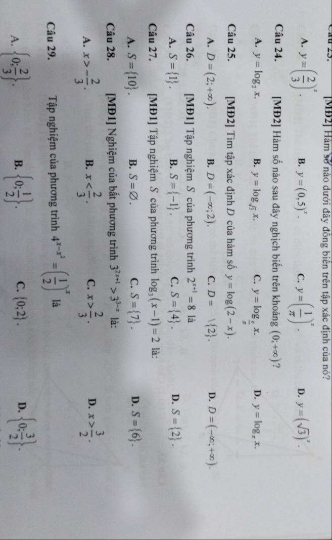 cau 25. [MĐ2] Hàm số nào dưới đây đồng biến trên tập xác định của nó?
A. y=( 2/3 )^x. y=( 1/π  )^x.
B. y=(0,5)^x. C. D. y=(sqrt(3))^x.
Câu 24. [MĐ2] Hàm số nào sau đây nghịch biến trên khoảng (0;+∈fty ) ?
A. y=log _2x. B. y=log _sqrt(3)x. C. y=log _ e/π  x. D. y=log _xx.
Câu 25. [MĐ2] Tìm tập xác định D của hàm số y=log (2-x).
A. D=(2;+∈fty ). B. D=(-∈fty ;2). C. D= 2 . D. D=(-∈fty ;+∈fty ).
Câu 26. [MĐ1] Tập nghiệm S của phương trình 2^(x+1)=8 là
A. S= 1 . S= -1 . C. S= 4 . D. S= 2 .
B.
Câu 27. [MĐ1] Tập nghiệm S của phương trình log _3(x-1)=2 là:
A. S= 10 . S= 7 . D. S= 6 .
B. S=varnothing . C.
Câu 28. [MĐ1] Nghiệm của bất phương trình 3^(2x+1)>3^(3-x) là:
A. x>- 2/3 . x C. x> 2/3 . D. x> 3/2 .
B.
Câu 29. Tập nghiệm của phương trình 4^(x-x^2)=( 1/2 )^x là
A.  0; 2/3  .  0; 1/2  . C.  0;2 . D.  0; 3/2  .
B.