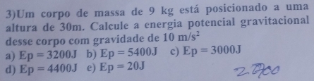 3)Um corpo de massa de 9 kg está posicionado a uma
altura de 30m. Calcule a energia potencial gravitacional
desse corpo com gravidade de 10m/s^2
a) Ep=3200J b) Ep=5400J c) Ep=3000J
d) Ep=4400J e) Ep=20J