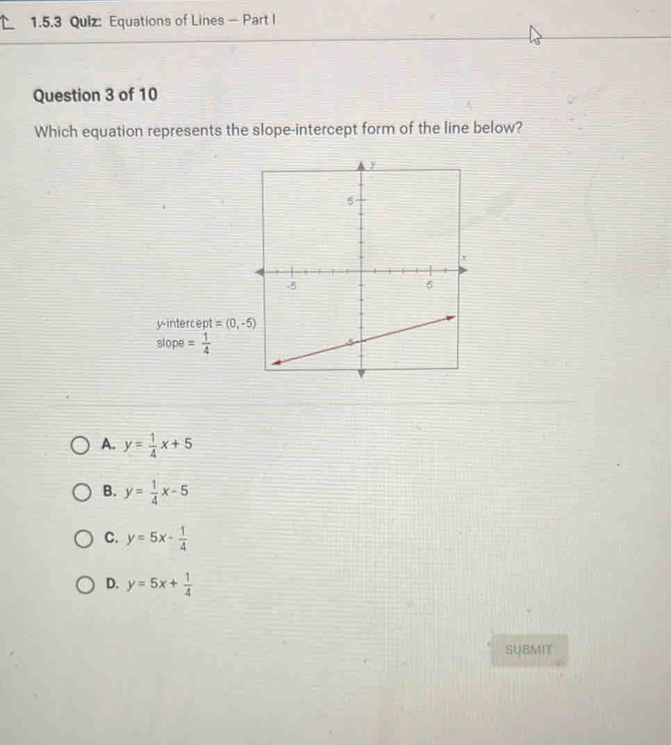 Equations of Lines - Part I
Question 3 of 10
Which equation represents the slope-intercept form of the line below?
y-intercept =(0,-5)
slope = 1/4 
A. y= 1/4 x+5
B. y= 1/4 x-5
C. y=5x- 1/4 
D. y=5x+ 1/4 
SUBMIT