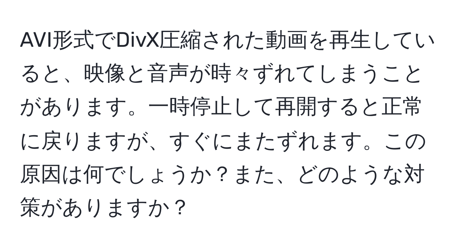 AVI形式でDivX圧縮された動画を再生していると、映像と音声が時々ずれてしまうことがあります。一時停止して再開すると正常に戻りますが、すぐにまたずれます。この原因は何でしょうか？また、どのような対策がありますか？