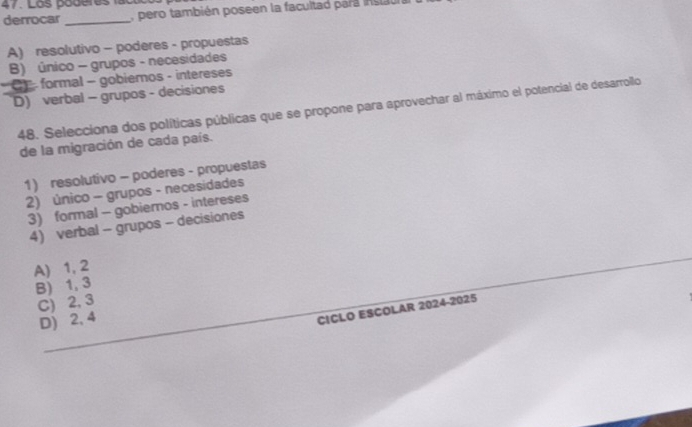 Loš boderes
derrocar_ pero también poseen la facultad para inst l
A) resolutivo - poderes - propuestas
B) único - grupos - necesidades
* CF - formal - gobiernos - intereses
D) verbal - grupos - decisiones
48. Selecciona dos políticas públicas que se propone para aprovechar al máximo el potencial de desarrollo
de la migración de cada país.
1) resolutivo - poderes - propuestas
2) único - grupos - necesidades
3) formal - gobiernos - intereses
4) verbal - grupos - decisiones
A) 1, 2
B) 1, 3
C) 2, 3
D) 2, 4
CICLO ESCOLAR 2024-2025