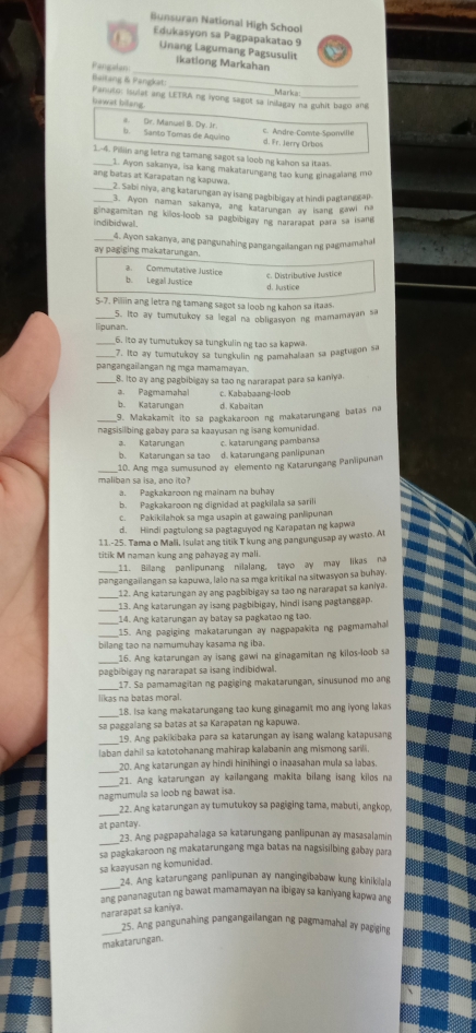 Bunsuran National High School
Edukasyon sa Pagpapakatao 9
Unang Lagumang Pagsusulit
_
ikationg Markahan
Pangalan
_
Baitang & Pangkat:
Panuto: isulet ang LETRA ng iyong sagot sa inilagay na guhit bago ang Marka
bawat bilang.
Dr. Manuel B. Dy. Jr.
C Andre-Comte-Soanville
b. Santo Tomas de Aquino d. Fr. Jerry Orbos
1.4. Piliin ang letra ng tamang sagot sa loob ng kahon sa itaas.
1. Ayon sakanya, isa kang makatarungang tao kung gina zalang me
ang batas at Karapatan ng kapuwa.
_2. Sabi niya, ang katarungan ay isang pagbibigay at hindi pagtanggap
3. Ayon naman sakanya, ang katarungan ay isang gawi na
ginagamitan ng killos-loob sa pagbibigay ng nararapat para sa isand
indibidwal.
4. Ayon sakanya, ang pangunahing pangangaiangan ng pagmamahal
ay pagiging makatarungan.
a.Commutative Justice
b. Legal Justice d. Justice
S-7. Piliin ang letra ng tamang sagot sa loob ng kahon sa itaas.
_5. Ito ay tumutukoy sa legal na obligasvonng mamamayan sa
lipunan.
_6. Ito ay tumutukoy sa tungkulin ng tao sa kapwa.
_7. Ito ay tumutukoy sa tungkulin ng pamahalaan sa pagtugon sa
pangangailangan ng mga mamamayan.
_8. Ito ay ang pagbibigay sa tao ng nararapat para sa kaniya.
a. Pagmamahal c. Kababaang-loob
b. Katarungan d. Kabaïtan
_9. Makakamit ito sa pagkakaroon ng makatarungang batas na
nagsisilbing gabay para sa kaayusan ng isang komunidad.
a. Katarınean c. katarungang pambansa
b. Katarungan sa tao d. katarungang panlipunan
_10. Ang mga sumusunod ay ellemento ng Katarungang Paniipunan
maliban sa isa, ano ito?
a. Paşkakaroon ng mainam na buhay
b. Pagkakaroon ng dignidad at pagkilala sa sarili
c. Pakikilahok sa mga usapin at gawaing panlipunan
d. Hindi pagtulong sa pagtaguyod ng Karapatan ng kapwa
11.-25. Tama o Mall, Isulat ang titik T kung ang pangungusap ay wasto. At
titik M naman kung ang pahayag ay mali.
11. Billang panlipunang nilalang, tayo ay may likas na
_pangangailangan sa kapuwa, lalo na sa mga kritikal na sitwasyon sa buhay.
_12. Ang katarungan ay ang pagbibigay sa tao ng nararapat sa kaniya.
_
13. Ang katarungan ay isang pagbibigay, hindi isang pagtanggap
_14. Ang katarungan ay batay sa pagkatao ng tao.
_15. Ang pagiging makatarungan ay nagpapakita ng pagmamahal
bilang tao na namumuhay kasama ng iba.
_16. Ang katarungan ay isang gawi na ginagamitan ng kilos-loob sa
pagbibigay ng nararapat sa isang indibidwal.
_17. Sa pamamagitan ng pagiging makatarungan, sinusunod mo ang
likas na batas moral.
_
18. Isa kang makatarungang tao kung ginagamit mo ang iyong lakas
sa paggalang sa batas at sa Karapatan ng kapuwa.
_
19. Ang pakikibaka para sa katarungan ay isang walang katapusang
laban dahil sa katotohanang mahirap kalabanin ang mismong sarili.
_
20. Ang katarungan ay hindi hinihingi o inaasahan mula sa labas.
_21. Ang katarungan ay kailangang makita bilang isang kilos na
nagmumula sa loob ng bawat isa.
22. Ang katarungan ay tumutukoy sa pagiging tama, mabuti, angkop,
at pantay. 23. Ang pagpapahalaga sa katarungang panlipunan ay masasalamin
sa pagkakaroon ng makatarungang mga batas na nagsisilbing gabay para
sa kaayusan ng komunidad.
_
24. Ang katarungang panlipunan ay nangingibabaw kung kinikilala
ang pananagutan ng bawat mamamayan na ibigay sa kaniyang kapwa ang
nararapat sa kaniya.
_25. Ang pangunahing pangangailangan ng pagmamahal ay pagiging
makatarungan.