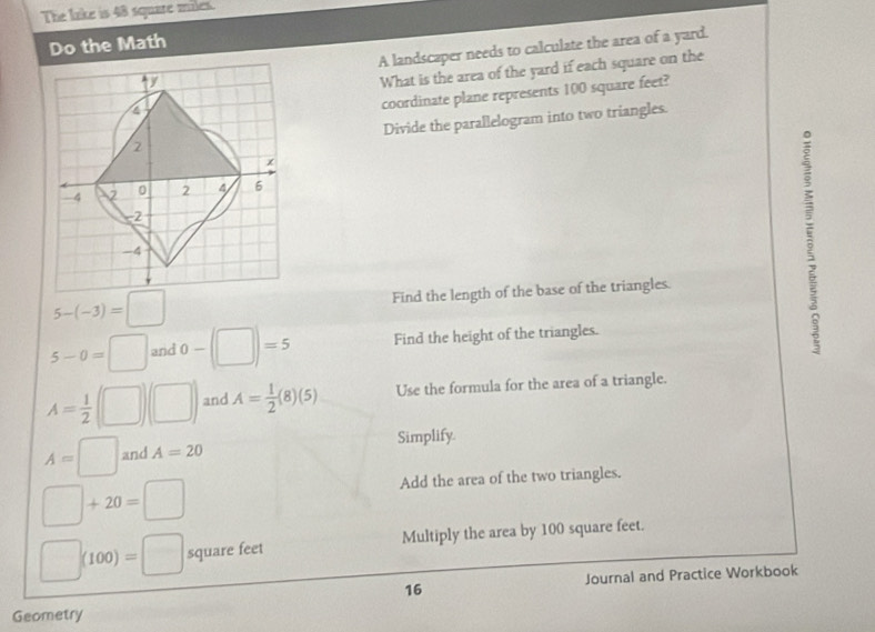 The lake is 48 squate miles. 
Do the Math 
A landscaper needs to calculate the area of a yard. 
What is the area of the yard if each square on the 
coordinate plane represents 100 square feet? 
Divide the parallelogram into two triangles.
5-(-3)=□
Find the length of the base of the triangles.
5-0=□ and 0-(□ )=5 Find the height of the triangles.
A= 1/2 (□ )(□ ) and A= 1/2 (8)(5) Use the formula for the area of a triangle.
A=□ and A=20 Simplify
□ +20=□
Add the area of the two triangles.
□ )(100)=□ square feet Multiply the area by 100 square feet. 
Journal and Practice Workbook 
16 
Geometry