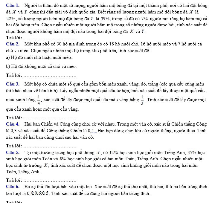 Người ta thăm dò một số lượng người hâm mộ bóng đá tại một thành phổ, nơi có hai đội bóng
đá X và Y cùng thi đấu giải vô địch quốc gia. Biết rằng số lượng người hâm mộ đội bóng đá X là
22%, số lượng người hâm mộ đội bóng đá Y là 39%, trong số đó có 7% người nói rằng họ hâm mộ cả
hai đội bóng trên. Chọn ngẫu nhiên một người hâm mộ trong số những người được hỏi, tính xác suất để
chọn được người không hâm mộ đội nào trong hai đội bóng đá X và Y .
Trả lời:_
Câu 2.  Một khu phổ có 50 hộ gia đình trong đó có 18 hộ nuôi chó, 16 hộ nuôi mèo và 7 hộ nuôi cả
chó và mèo. Chọn ngẫu nhiên một hộ trong khu phổ trên, tính xác suất đề:
a) Hộ đó nuôi chó hoặc nuôi mèo.
b) Hộ đó không nuôi cả chó và mèo.
Trả lời:_
Câu 3. Một hộp có chứa một số quả cầu gồm bốn màu xanh, vàng, đỏ, trắng (các quả cầu cùng màu
thì khác nhau về bán kính). Lấy ngẫu nhiên một quả cầu từ hộp, biết xác suất để lấy được một quả cầu
màu xanh bằng  1/4  , xác suất đề lấy được một quả cầu màu vàng bằng  1/3 . Tính xác suất để lấy được một
quả cầu xanh hoặc một quả cầu vàng.
Trả lời:_
Câu 4. Hai bạn Chiển và Công cùng chơi cờ với nhau. Trong một ván cờ, xác suất Chiển thắng Công
1là 0,3 và xác suất để Công thắng Chiến là 0,4 Hai bạn dùng chơi khi có người thắng, người thua. Tính
xác suất để hai bạn dùng chơi sau hai ván cờ.
Trả lời:_
Câu 5. Tại một trường trung học phổ thông X, có 12% học sinh học giỏi môn Tiếng Anh, 35% học
sinh học giỏi môn Toán và 8% học sinh học giỏi cả hai môn Toán, Tiểng Anh. Chọn ngẫu nhiên một
học sinh từ trường X, tính xác suất để chọn được một học sinh không giỏi môn nào trong hai môn
Toán, Tiếng Anh.
Trả lời:_
Câu 6. Ba xạ thủ lần lượt bắn vào một bia. Xác suất đề xạ thủ thứ nhất, thứ hai, thứ ba bắn trúng đích
lần lượt là 0,8;0,6;0,5. Tính xác suất để có đúng hai người bắn trúng đích.
Thể lời