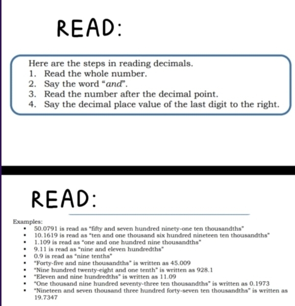 READ: 
Here are the steps in reading decimals. 
1. Read the whole number. 
2. Say the word “and”. 
3. Read the number after the decimal point. 
4. Say the decimal place value of the last digit to the right. 
READ: 
Examples:
50.0791 is read as “fifty and seven hundred ninety-one ten thousandths” 
10. 1619 is read as “ten and one thousand six hundred nineteen ten thousandths”
1.109 is read as “one and one hundred nine thousandths” 
9. 11 is read as “nine and eleven hundredths”
0.9 is read as “nine tenths” 
“Forty-five and nine thousandths” is written as 45.009
“Nine hundred twenty-eight and one tenth” is written as 928.1
“Eleven and nine hundredths” is written as 11.09
“One thousand nine hundred seventy-three ten thousandths” is written as 0.1973
“Nineteen and seven thousand three hundred forty-seven ten thousandths” is written as
19.7347