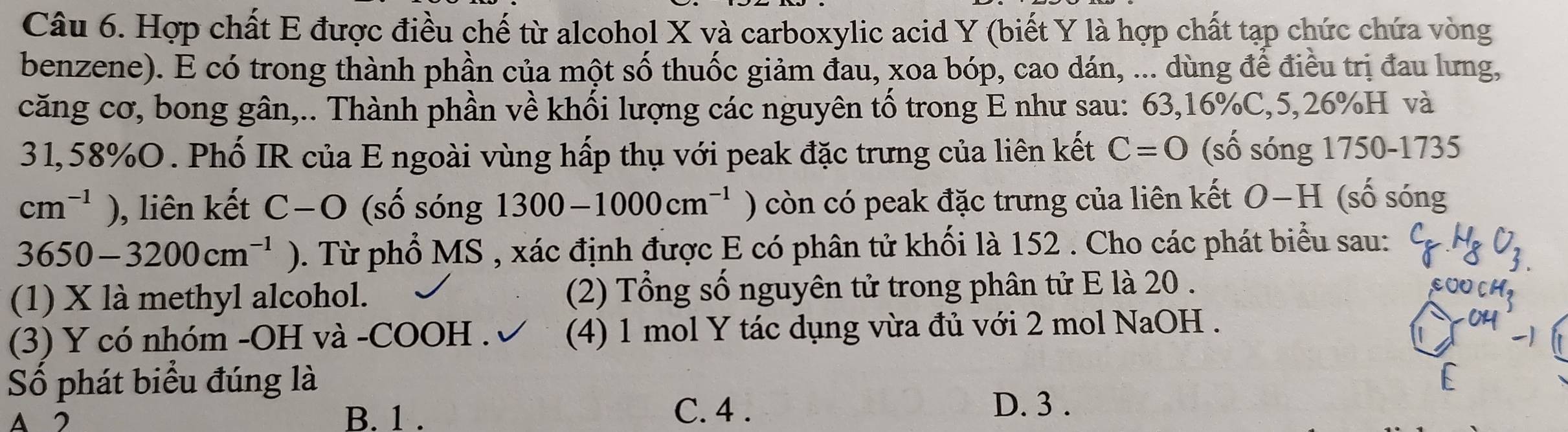 Hợp chất E được điều chế từ alcohol X và carboxylic acid Y (biết Y là hợp chất tạp chức chứa vòng
benzene). E có trong thành phần của một số thuốc giảm đau, xoa bóp, cao dán, ... dùng để điều trị đau lưng,
căng cơ, bong gân,.. Thành phần về khối lượng các nguyên tố trong E như sau: 63, 16% C, 5,26% H và
31,58% O. Phố IR của E ngoài vùng hấp thụ với peak đặc trưng của liên kết C=0 (số sóng 1750-1735
cm^(-1)) , liên kết C-O (số sóng 1300-1000cm^(-1) ) còn có peak đặc trưng của liên kết a O-H (số sóng
3650-3200cm^(-1)) 0. Từ phổ MS , xác định được E có phân tử khối là 152. Cho các phát biểu sau:
(1) X là methyl alcohol. (2) Tổng số nguyên tử trong phân tử E là 20.
(3) Y có nhóm -OH và -COOH . (4) 1 mol Y tác dụng vừa đủ với 2 mol NaOH .
Số phát biểu đúng là
A 2 B. 1. C. 4.
D. 3.