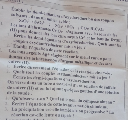 Établir les demi-équations d’oxydoréduction des couples 
suivants , dans un milieu acide . 
I. Les S_4O_6^((2-)/S_2)O_3^((2-); SO_4^(2-)/SO_2); CO_2/H_2C_2O_4 Cr_2O_7^((2-) réagissent avec les ions de fer 
(II) pour donner des ions chrome(III) Cr^3+) et les ions de fer(III). 
** Écrire les demi-équations d’oxydoréduction . Quels sont les 
couples oxydant/réducteur mis en jeu ? 
2. Établir l'équation de cette réaction. 
Les ions argents Ag+ réagissent sur le métal cuivre pour 
donner des arborescences d’argent métallique et des ions 
cuivre (II). 
Écrire directement l'équation de la réaction observée . 
2. Quels sont les couples oxydant/réducteur mis en jeu ? 
Écrire les demi-équations d’oxydo-réduction. 
On verse dans un tube à essai 6ml d’une solution de sulfate 
de cuivre (II) et on lui ajoute quelques gouttes d’une solution 
de la soude . 
€ Qu’observe-t-on ? Quel est le nom du composé obtenu ? 
2. Écrire l’équation de cette transformation chimique. 
3. La précipitation est-elle immédiate ou progressive ? La 
réaction est-elle lente ou rapide ?