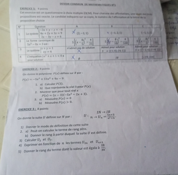 DEVOIR COMMUN_ dE MATHEMATIqUES N°1
EXERCICE 1： 4 points
Cet exercice est un questionnaire à choix multiple (QCM). Pour chacune des affirmations, une seule des trois
propositions est exacte. Le candidat indiquera sur sa cople, le numéro de l'affirmation et la lettre de la
proposition choisie
EXERCICE 2 : 8 points
On donne le polynôme P(x) définie sur R par :
P(x)=-5x^3+13x^2+9x-9
1. a) Calculer P(3).
b) Que représente le réel 3 pour P(x)
2. Montrer que pour tout réel x
P(x)=(x-3)(-5x^2-2x+3).
3. a) Résoudre P(x)=0
b) Résoudre P(x)>0.
EXERCICE 3 : 8 points
INto IR
On donne la suite U définie sur N par : U: nto U_n= (5n+3)/n^2+n .
1) Donner le mode de définition de cette suite
2. a) Peut-on calculer le terme de rang zéro.
b) Donner le rang à partir duquel la suite U est définie.
3) Calculer U_2 et U_7.
4) Exprimer en fonction de π les termes U_2n et U_n+1
5) Donner le rang du terme dont la valeur est égala à  28/30 .