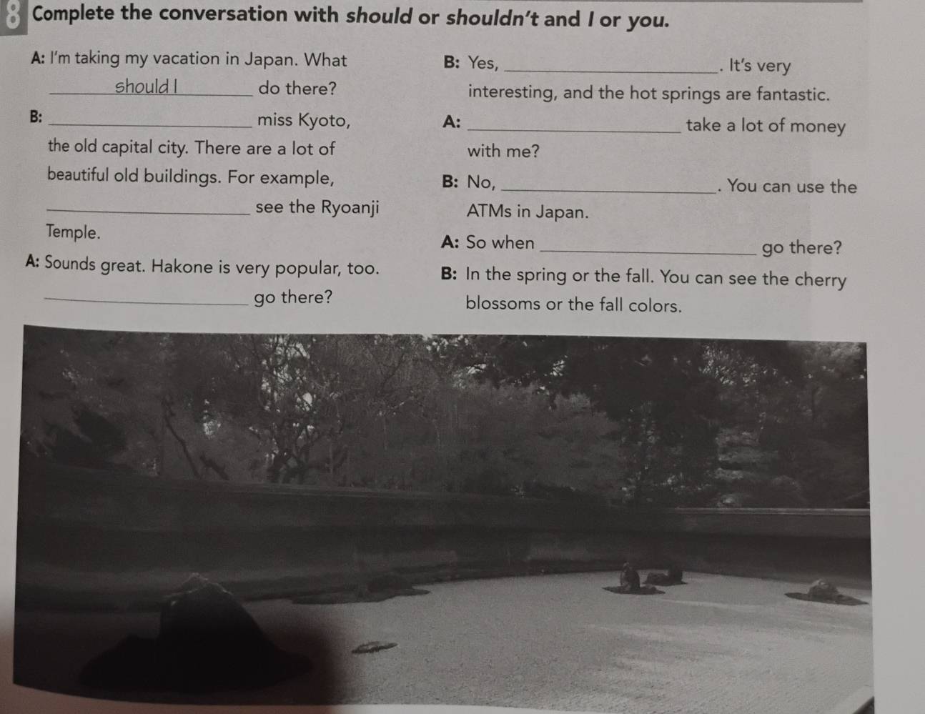 Complete the conversation with should or shouldn’t and I or you. 
A: I'm taking my vacation in Japan. What B: Yes, _. It's very 
_should I _do there? interesting, and the hot springs are fantastic. 
B: 
_miss Kyoto, A:_ take a lot of money 
the old capital city. There are a lot of with me? 
beautiful old buildings. For example, B: No,_ . You can use the 
_see the Ryoanji ATMs in Japan. 
Temple. 
A: So when _go there? 
A: Sounds great. Hakone is very popular, too. B: In the spring or the fall. You can see the cherry 
_go there? blossoms or the fall colors.