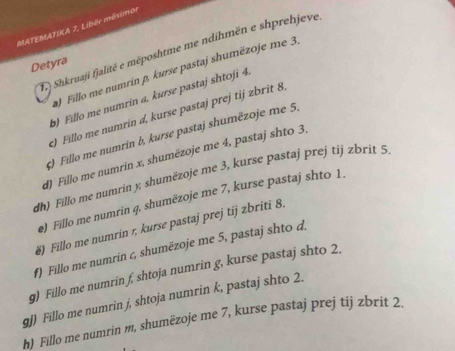 MATEMATIKA 7, Libër mësimor 
T) Shkruaji fjalitë e mëposhtme me ndihmën e shprehjeve 
Detyra 
) Fillo me numrin p, kurse pastaj shumëzoje me 3
b) Fillo me numrin a, kurse pastaj shtoji 4
) Fillo me numrin d, kurse pastaj prej tij zbrit 8
ς) Fillo me numrin b, kurse pastaj shumëzoje me 5. 
d) Fillo me numrin x, shumëzoje me 4, pastaj shto 3, 
dh) Fillo me numrin y, shumëzoje me 3, kurse pastaj prej tij zbrit 5
e) Fillo me numrin q, shumëzoje me 7, kurse pastaj shto 1. 
ë) Fillo me numrin 1, kurse pastaj prej tij zbriti 8. 
f) Fillo me numrin c, shumëzoje me 5, pastaj shto d. 
g) Fillo me numrin f, shtoja numrin g, kurse pastaj shto 2. 
gj) Fillo me numrin j, shtoja numrin k, pastaj shto 2. 
h) Fillo me numrin m, shumëzoje me 7, kurse pastaj prej tij zbrit 2.