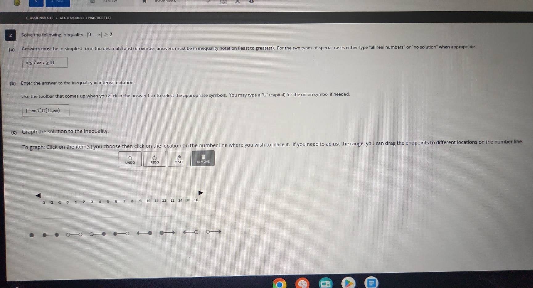 |9-x|≥ 2
(a) Answers must be in simplest form (no decimals) and remember answers must be in inequality notation (least to greatest). For the two types of special cases either type "all real numbers" or "no solution" when appropriate.
x≤ 7orx≥ 11
(b) Enter the answer to the inequality in interval notation 
Use the toolbar that comes up when you click in the answer box to select the appropriate symbols. You may type a "U" (capital) for the union symbol if needed.
(-∞,7]U'[11,∞)
(c) Graph the solution to the inequality. 
To graph: Click on the item(s) you choose then click on the location on the number line where you wish to place it. If you need to adjust the range, you can drag the endpoints to different locations on the number line. 
UNDO REDO RIESET 
o