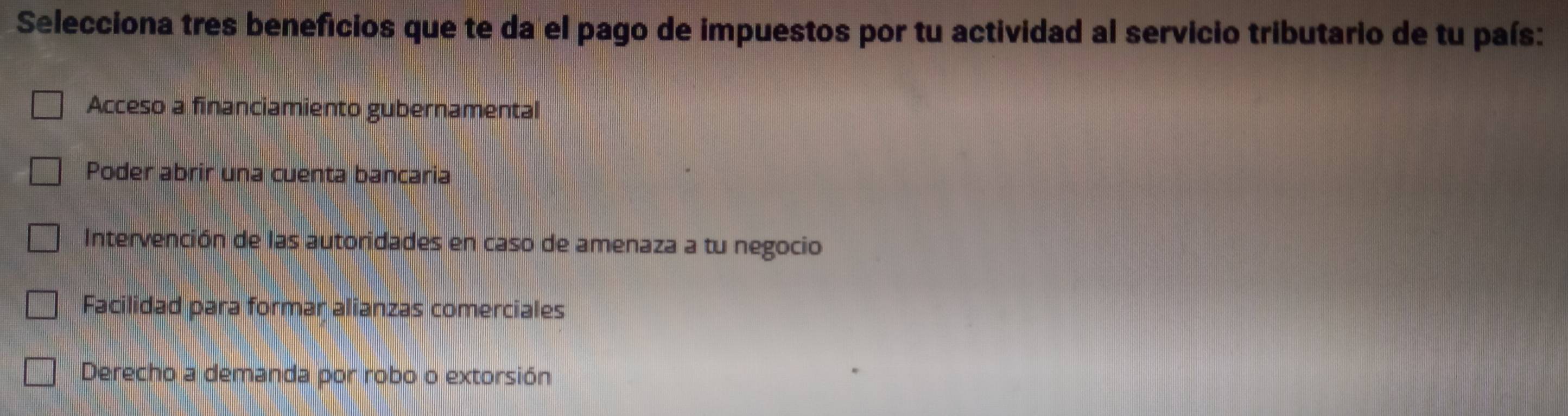 Selecciona tres beneficios que te da el pago de impuestos por tu actividad al servicio tributario de tu país:
Acceso a financiamiento gubernamental
Poder abrir una cuenta bancaria
Intervención de las autoridades en caso de amenaza a tu negocio
Facilidad para formar alianzas comerciales
Derecho a demanda por robo o extorsión