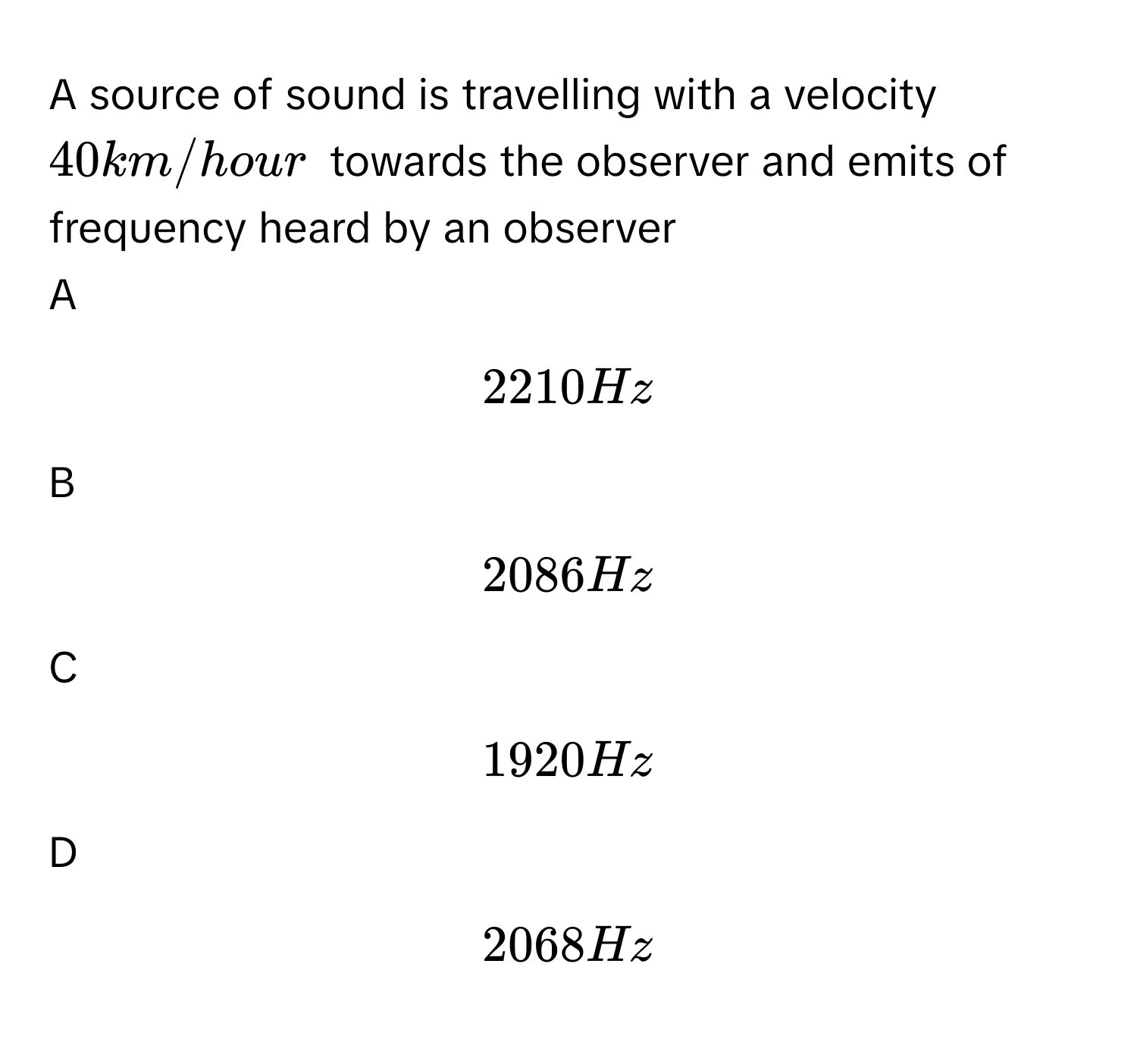 A source of sound is travelling with a velocity $$40 km/hour$$ towards the observer and emits of frequency heard by an observer  

A  
$$2210 Hz$$ 


B  
$$2086Hz$$ 


C  
$$1920 Hz$$ 


D  
$$2068 Hz$$