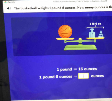 i-Ready Fractice: Convert Customary Units of Weight — Practice — Levell D
The basketball weighs 1 pound 6 ounces. How many ounces is th
1 lb 6 oz
1 pound =16 ounces
1 pound 6 ounces =□ ounces