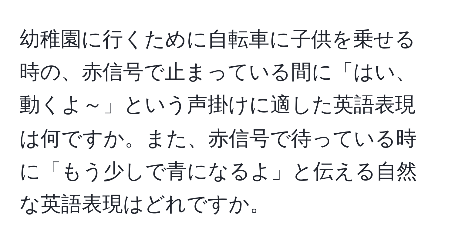 幼稚園に行くために自転車に子供を乗せる時の、赤信号で止まっている間に「はい、動くよ～」という声掛けに適した英語表現は何ですか。また、赤信号で待っている時に「もう少しで青になるよ」と伝える自然な英語表現はどれですか。