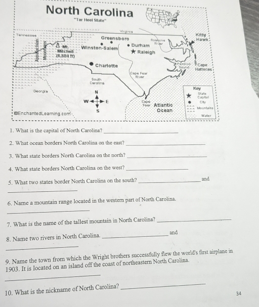 What ocean borders North Carolina on the east?_ 
3. What state borders North Carolina on the north?_ 
4. What state borders North Carolina on the west?_ 
5. What two states border North Carolina on the south? _and 
_ 
6. Name a mountain range located in the western part of North Carolina. 
_ 
7. What is the name of the tallest mountain in North Carolina?_ 
8. Name two rivers in North Carolina. _and 
_ 
9. Name the town from which the Wright brothers successfully flew the world's first airplane in 
_ 
1903. It is located on an island off the coast of northeastern North Carolina. 
10. What is the nickname of North Carolina? 
_ 
34