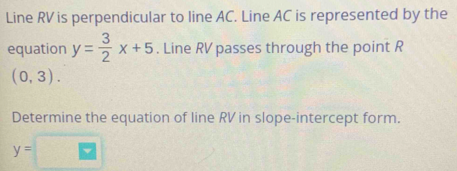 Line RV is perpendicular to line AC. Line AC is represented by the 
equation y= 3/2 x+5. Line RV passes through the point R
(0,3). 
Determine the equation of line RV in slope-intercept form.
y=