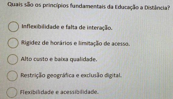 Quais são os princípios fundamentais da Educação a Distância?
Inflexibilidade e falta de interação.
Rigidez de horários e limitação de acesso.
Alto custo e baixa qualidade.
Restrição geográfica e exclusão digital.
Flexibilidade e acessibilidade.