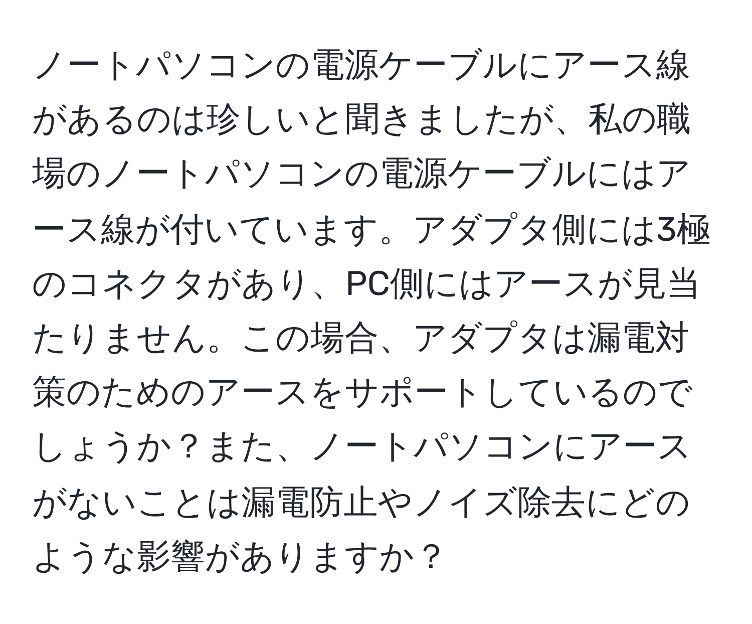 ノートパソコンの電源ケーブルにアース線があるのは珍しいと聞きましたが、私の職場のノートパソコンの電源ケーブルにはアース線が付いています。アダプタ側には3極のコネクタがあり、PC側にはアースが見当たりません。この場合、アダプタは漏電対策のためのアースをサポートしているのでしょうか？また、ノートパソコンにアースがないことは漏電防止やノイズ除去にどのような影響がありますか？